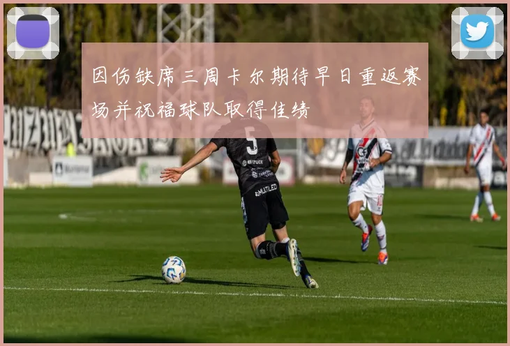 因伤缺席三周卡尔期待早日重返赛场并祝福球队取得佳绩
