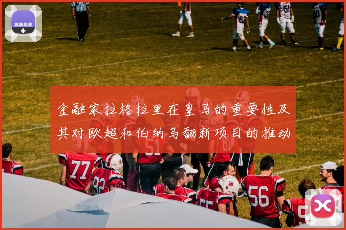 金融家拉格拉里在皇马的重要性及其对欧超和伯纳乌翻新项目的推动作用